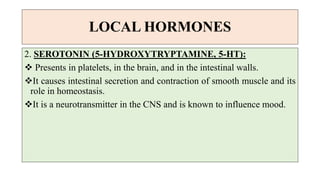 LOCAL HORMONES
2. SEROTONIN (5-HYDROXYTRYPTAMINE, 5-HT):
 Presents in platelets, in the brain, and in the intestinal walls.
It causes intestinal secretion and contraction of smooth muscle and its
role in homeostasis.
It is a neurotransmitter in the CNS and is known to influence mood.
 
