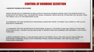 CONTROL OF HORMONE SECRETION
I. NEGATIVE FEEDBACK MECHANISM
A)MOST SECRETION OF HORMONES IS REGULATED BY NEGATIVE FEEDBACK WHERE ONCE THE DESIRED EFFECT IS
ACHIEVED IN THE TARGET CELL, AN INHIBITORY SIGNAL (HORMONE, NERVE IMPULSE, OR ENZYME) WILL BE SENT FROM
THE TARGET CELLS TO THE ENDOCRINE GLAND.
B) HORMONES THAT ARE SECRETED BY ENDOCRINE GLANDS AND TRAVEL TO TARGET CELLS DIRECTLY ARE CALLED
NONTROPIC HORMONES .
C) HORMONES THAT ARE SECRETED BY AN ENDOCRINE GLAND (E.G. PITUITARY GLAND) AND TRAVELS TO ANOTHER
ENDOCRINE GLAND , CAUSING THE SECOND GLAND TO SECRETE ANOTHER HORMONE, ARE REFERRED TO AS TROPIC
HORMONES .
D) MOST HORMONES TRAVEL A LONG DISTANCE AND ACT ON TARGET CELLS, THEY ARE CALLED CIRCULATING (OR
ENDOCRINE) HORMONES; WHILE OTHER HORMONES TRAVEL A SHORT DISTANCE, THEY ARE CALLED LOCAL
(PARACRINE) HORMONES.
 