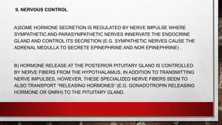 II. NERVOUS CONTROL
A)SOME HORMONE SECRETION IS REGULATED BY NERVE IMPULSE WHERE
SYMPATHETIC AND PARASYMPATHETIC NERVES INNERVATE THE ENDOCRINE
GLAND AND CONTROL ITS SECRETION (E.G. SYMPATHETIC NERVES CAUSE THE
ADRENAL MEDULLA TO SECRETE EPINEPHRINE AND NOR EPINEPHRINE) .
B) HORMONE RELEASE AT THE POSTERIOR PITUITARY GLAND IS CONTROLLED
BY NERVE FIBERS FROM THE HYPOTHALAMUS. IN ADDITION TO TRANSMITTING
NERVE IMPULSES, HOWEVER, THESE SPECIALIZED NERVE FIBERS SEEM TO
ALSO TRANSPORT “RELEASING HORMONES” (E.G. GONADOTROPIN RELEASING
HORMONE OR GNRH) TO THE PITUITARY GLAND.
 