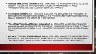 • FOLLICLE-STIMULATING HORMONE (FSH) -- STIMULATES THE PRODUCTION OF EGG CELLS AND
SPERM IN THE GONADS. [HYPERSECRETION CAUSES NO KNOWN EFFECTS, WHILE
HYPOSECRETION CAN CAUSE FAILURE OF SEXUAL MATURATION]
• LUTEINIZING HORMONE (LH) -- TRIGGERS OVULATION AND STIMULATES THE PRODUCTION OF
ESTROGENS AND PROGESTERONE IN FEMALE, AND PROMOTES TESTOSTERONE PRODUCTION
IN MALE. [DISORDERS ARE SIMILAR TO THOSE FOR FSH].
• PROLACTIN (PRL) OR LACTOGENIC HORMONE (LTH) -- STIMULATES MILK PRODUCTION IN THE
MAMMARY GLANDS. [HYPERSECRETION CAN DISRUPT NORMAL MENSTRUAL CYCLES IN FEMALE
AND CAUSES IMPOTENCE IN MALE; AND HYPOSECRETION CAUSES POOR MILK PRODUCTION IN
FEMALE].
• MELANOCYTE-STIMULATING HORMONE (MSH) -- STIMULATES MELANOCYTES IN THE EPIDERMIS
AND HAIR FOLLICLES TO RELEASE MELANIN PIGMENT. [HYPERSECRETION CAUSES ABNORMALLY
DARK SKIN PIGMENT, AND HYPOSECRETION CAUSES ABNORMALLY LIGHT SKIN PIGMENT].
 