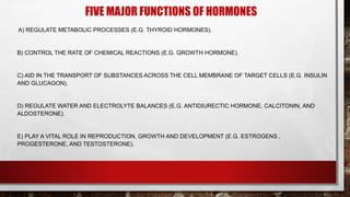 FIVE MAJOR FUNCTIONS OF HORMONES
A) REGULATE METABOLIC PROCESSES (E.G. THYROID HORMONES).
B) CONTROL THE RATE OF CHEMICAL REACTIONS (E.G. GROWTH HORMONE).
C) AID IN THE TRANSPORT OF SUBSTANCES ACROSS THE CELL MEMBRANE OF TARGET CELLS (E.G. INSULIN
AND GLUCAGON).
D) REGULATE WATER AND ELECTROLYTE BALANCES (E.G. ANTIDIURECTIC HORMONE, CALCITONIN, AND
ALDOSTERONE).
E) PLAY A VITAL ROLE IN REPRODUCTION, GROWTH AND DEVELOPMENT (E.G. ESTROGENS ,
PROGESTERONE, AND TESTOSTERONE).
 