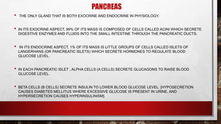 PANCREAS
• THE ONLY GLAND THAT IS BOTH EXOCRINE AND ENDOCRINE IN PHYSIOLOGY.
• IN ITS EXOCRINE ASPECT, 99% OF ITS MASS IS COMPOSED OF CELLS CALLED ACINI WHICH SECRETE
DIGESTIVE ENZYMES AND FLUIDS INTO THE SMALL INTESTINE THROUGH THE PANCREATIC DUCTS.
• IN ITS ENDOCRINE ASPECT, 1% OF ITS MASS IS LITTLE GROUPS OF CELLS CALLED ISLETS OF
LANGERHANS (OR PANCREATIC ISLETS) WHICH SECRETE HORMONES TO REGULATE BLOOD
GLUCOSE LEVEL.
• IN EACH PANCREATIC ISLET , ALPHA CELLS (Α CELLS) SECRETE GLUCAGONS TO RAISE BLOOD
GLUCOSE LEVEL.
• BETA CELLS (Β CELLS) SECRETE INSULIN TO LOWER BLOOD GLUCOSE LEVEL. [HYPOSECRETION
CAUSES DIABETES MELLITUS WHERE EXCESSIVE GLUCOSE IS PRESENT IN URINE, AND
HYPERSECRETION CAUSES HYPERINSULINISM].
 