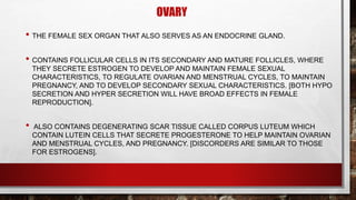 OVARY
• THE FEMALE SEX ORGAN THAT ALSO SERVES AS AN ENDOCRINE GLAND.
• CONTAINS FOLLICULAR CELLS IN ITS SECONDARY AND MATURE FOLLICLES, WHERE
THEY SECRETE ESTROGEN TO DEVELOP AND MAINTAIN FEMALE SEXUAL
CHARACTERISTICS, TO REGULATE OVARIAN AND MENSTRUAL CYCLES, TO MAINTAIN
PREGNANCY, AND TO DEVELOP SECONDARY SEXUAL CHARACTERISTICS. [BOTH HYPO
SECRETION AND HYPER SECRETION WILL HAVE BROAD EFFECTS IN FEMALE
REPRODUCTION].
• ALSO CONTAINS DEGENERATING SCAR TISSUE CALLED CORPUS LUTEUM WHICH
CONTAIN LUTEIN CELLS THAT SECRETE PROGESTERONE TO HELP MAINTAIN OVARIAN
AND MENSTRUAL CYCLES, AND PREGNANCY. [DISCORDERS ARE SIMILAR TO THOSE
FOR ESTROGENS].
 