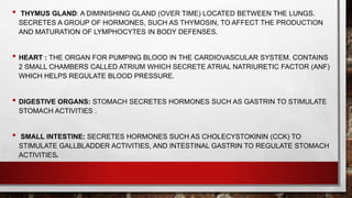 • THYMUS GLAND: A DIMINISHING GLAND (OVER TIME) LOCATED BETWEEN THE LUNGS.
SECRETES A GROUP OF HORMONES, SUCH AS THYMOSIN, TO AFFECT THE PRODUCTION
AND MATURATION OF LYMPHOCYTES IN BODY DEFENSES.
• HEART : THE ORGAN FOR PUMPING BLOOD IN THE CARDIOVASCULAR SYSTEM. CONTAINS
2 SMALL CHAMBERS CALLED ATRIUM WHICH SECRETE ATRIAL NATRIURETIC FACTOR (ANF)
WHICH HELPS REGULATE BLOOD PRESSURE.
• DIGESTIVE ORGANS: STOMACH SECRETES HORMONES SUCH AS GASTRIN TO STIMULATE
STOMACH ACTIVITIES .
• SMALL INTESTINE: SECRETES HORMONES SUCH AS CHOLECYSTOKININ (CCK) TO
STIMULATE GALLBLADDER ACTIVITIES, AND INTESTINAL GASTRIN TO REGULATE STOMACH
ACTIVITIES.
 