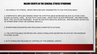 MAJOR EVENTS IN THE GENERAL STRESS SYNDROME
1. AS A RESULT OF STRESS , NERVE IMPULSES ARE TRANSMITTED TO THE HYPOTHALAMUS .
2. SYMPATHETIC IMPULSES ARISING FROM THE HYPOTHALAMUS INCREASES BLOOD GLUCOSE CONC. ,
BLOOD GLYCEROL CONC. , BLOOD FATTY ACID CONC., HEART RATE, BLOOD PRESSURE , AND BREATHING
RATE. THEY DILATE AIR PASSAGES , SHUNT BLOOD INTO SKELETAL MUSCLES , AND INCREASE SECRETION
OF EPINEPHRINE FROM THE ADRENAL MEDULLA .
3. EPINEPHRINE INTENSIFIES AND PROLONGS SYMPATHETIC ACTIONS .
4. THE HYPOTHALAMUS SECRETES CRH, WHICH STIMULATES SECRETION OF ACTH BY THE ANTERIOR
PITUITARY GLAND .
5. ACTH STIMULATES RELEASE OF CORTISOL BY THE ADRENAL CORTEX
 