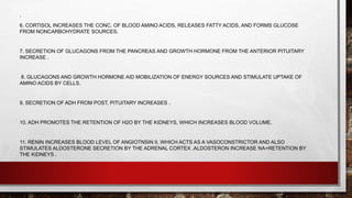 .
6. CORTISOL INCREASES THE CONC. OF BLOOD AMINO ACIDS, RELEASES FATTY ACIDS, AND FORMS GLUCOSE
FROM NONCARBOHYDRATE SOURCES.
7. SECRETION OF GLUCAGONS FROM THE PANCREAS AND GROWTH HORMONE FROM THE ANTERIOR PITUITARY
INCREASE .
8. GLUCAGONS AND GROWTH HORMONE AID MOBILIZATION OF ENERGY SOURCES AND STIMULATE UPTAKE OF
AMINO ACIDS BY CELLS.
9. SECRETION OF ADH FROM POST. PITUITARY INCREASES .
10. ADH PROMOTES THE RETENTION OF H2O BY THE KIDNEYS, WHICH INCREASES BLOOD VOLUME.
11. RENIN INCREASES BLOOD LEVEL OF ANGIOTNSIN II, WHICH ACTS AS A VASOCONSTRICTOR AND ALSO
STIMULATES ALDOSTERONE SECRETION BY THE ADRENAL CORTEX .ALDOSTERON INCREASE NA+RETENTION BY
THE KIDNEYS .
 