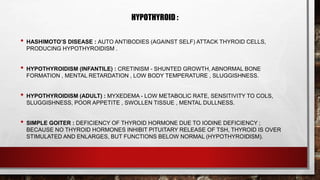 HYPOTHYROID :
• HASHIMOTO’S DISEASE : AUTO ANTIBODIES (AGAINST SELF) ATTACK THYROID CELLS,
PRODUCING HYPOTHYROIDISM .
• HYPOTHYROIDISM (INFANTILE) : CRETINISM - SHUNTED GROWTH, ABNORMAL BONE
FORMATION , MENTAL RETARDATION , LOW BODY TEMPERATURE , SLUGGISHNESS.
• HYPOTHYROIDISM (ADULT) : MYXEDEMA - LOW METABOLIC RATE, SENSITIVITY TO COLS,
SLUGGISHNESS, POOR APPETITE , SWOLLEN TISSUE , MENTAL DULLNESS.
• SIMPLE GOITER : DEFICIENCY OF THYROID HORMONE DUE TO IODINE DEFICIENCY ;
BECAUSE NO THYROID HORMONES INHIBIT PITUITARY RELEASE OF TSH, THYROID IS OVER
STIMULATED AND ENLARGES, BUT FUNCTIONS BELOW NORMAL (HYPOTHYROIDISM).
 