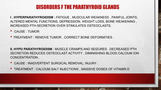 DISORDERS F THE PARATHYROID GLANDS
I . HYPERPARATHYROIDISM : FATIGUE , MUSCULAR WEAKNESS , PAINFUL JOINTS,
ALTERED MENTAL FUNCTIONS, DEPRESSION, WEIGHT LOSS, BONE WEAKENING ,
INCREASED PTH SECRETION OVER STIMULATES OSTEOCLASTS.
• CAUSE : TUMOR
• TREATMENT : REMOVE TUMOR , CORRECT BONE DEFORMITIES .
II. HYPO PARATHYROIDISM : MUSCLE CRAMPS AND SEIZURES . DECREASED PTH
SECRETION REDUCES OSTEOCLAST ACTIVITY , DIMINISHING BLOOD CALCIUM ION
CONCENTRATION .
• CAUSE : INADVERTENT SURGICAL REMOVAL; INJURY .
• TREATMENT : CALCIUM SALT INJECTIONS , MASSIVE DOSES OF VITAMIN D
 