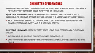 CHEMISTRY OF HORMONES
HORMONES ARE ORGANIC COMPOUNDS SECRETED BY ENDOCRINE GLANDS, THAT HAVE A
POTENT EFFECT IN TARGET CELLS TWO TYPES OF HORMONES:
A) PROTEIN HORMONES: MADE OF AMINO ACIDS JOINED BY PEPTIDE BONDS. FAT –
INSOLUBLE; AS A RESULT CANNOT DIFFUSE ACROSS THE MEMBRANE OF TARGET CELLS .
• MOST HORMONES BELONG TO THIS GROUP EXCEPT HORMONES SECRETED BY THE
GONADS (TESTIS AND OVARY) AND THE ADRENAL CORTEX.
B) STEROID HORMONES: MADE OF FATTY ACIDS USING CHOLESTEROL AS A FUNCTIONAL
GROUP.
• FAT-SOLUBLE; AS A RESULT CAN DIFFUSE INTO TARGET CELLS .
• ONLY HORMONES SECRETED BY THE GONADS AND ADRENAL CORTEX BELONG TO THIS
GROUP .
 