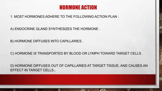 HORMONE ACTION
1. MOST HORMONES ADHERE TO THE FOLLOWING ACTION PLAN :
A) ENDOCRINE GLAND SYNTHESIZES THE HORMONE .
B) HORMONE DIFFUSES INTO CAPILLARIES .
C) HORMONE IS TRANSPORTED BY BLOOD OR LYMPH TOWARD TARGET CELLS .
D) HORMONE DIFFUSES OUT OF CAPILLARIES AT TARGET TISSUE, AND CAUSES AN
EFFECT IN TARGET CELLS .
 