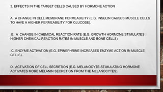 3. EFFECTS IN THE TARGET CELLS CAUSED BY HORMONE ACTION
A. A CHANGE IN CELL MEMBRANE PERMEABILITY (E.G. INSULIN CAUSES MUSCLE CELLS
TO HAVE A HIGHER PERMEABILITY FOR GLUCOSE).
B. A CHANGE IN CHEMICAL REACTION RATE (E.G. GROWTH HORMONE STIMULATES
HIGHER CHEMICAL REACTION RATES IN MUSCLE AND BONE CELLS).
C. ENZYME ACTIVATION (E.G. EPINEPHRINE INCREASES ENZYME ACTION IN MUSCLE
CELLS).
D. ACTIVATION OF CELL SECRETION (E.G. MELANOCYTE-STIMULATING HORMONE
ACTIVATES MORE MELANIN SECRETION FROM THE MELANOCYTES).
 
