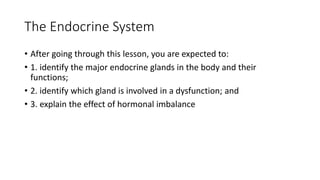 The Endocrine System
• After going through this lesson, you are expected to:
• 1. identify the major endocrine glands in the body and their
functions;
• 2. identify which gland is involved in a dysfunction; and
• 3. explain the effect of hormonal imbalance
 