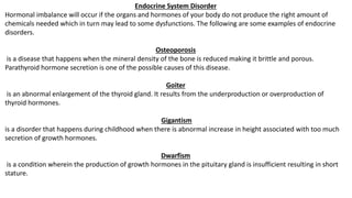 Endocrine System Disorder
Hormonal imbalance will occur if the organs and hormones of your body do not produce the right amount of
chemicals needed which in turn may lead to some dysfunctions. The following are some examples of endocrine
disorders.
Osteoporosis
is a disease that happens when the mineral density of the bone is reduced making it brittle and porous.
Parathyroid hormone secretion is one of the possible causes of this disease.
Goiter
is an abnormal enlargement of the thyroid gland. It results from the underproduction or overproduction of
thyroid hormones.
Gigantism
is a disorder that happens during childhood when there is abnormal increase in height associated with too much
secretion of growth hormones.
Dwarfism
is a condition wherein the production of growth hormones in the pituitary gland is insufficient resulting in short
stature.
 