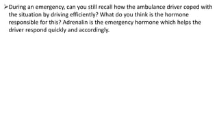 During an emergency, can you still recall how the ambulance driver coped with
the situation by driving efficiently? What do you think is the hormone
responsible for this? Adrenalin is the emergency hormone which helps the
driver respond quickly and accordingly.
 