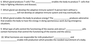 6. Which gland produces T-cells? The ______________ enables the body to produce T- cells that
help in fighting infections and diseases.
7. Which gland can develop the adaptive immune system? A person born without a
______________ will not develop an adaptive immune system and may eventually die.
8. Which gland enables the body to produce energy? The ______________produces adrenaline
that enables the body to have the energy in doing spontaneous work during emergency
situations.
9. What type of pills control the functioning of the ovaries and uterus? ______________ pills
contain hormones that control the functioning of the ovaries and the uterus.
10. What hormones are responsible for milk production? ______________ and
______________ enable milk production which provides the needed nourishment of a baby.
 