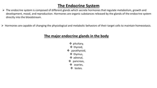 The Endocrine System
 The endocrine system is composed of different glands which secrete hormones that regulate metabolism, growth and
development, mood, and reproduction. Hormones are organic substances released by the glands of the endocrine system
directly into the bloodstream.
 Hormones are capable of changing the physiological and metabolic behaviors of their target cells to maintain homeostasis.
The major endocrine glands in the body
 pituitary,
 thyroid,
 parathyroid,
 thymus,
 adrenal,
 pancreas,
 ovaries,
 testes.
 
