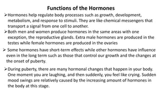Functions of the Hormones
Hormones help regulate body processes such as growth, development,
metabolism, and response to stimuli. They are like chemical messengers that
transport a signal from one cell to another.
Both men and women produce hormones in the same areas with one
exception, the reproductive glands. Extra male hormones are produced in the
testes while female hormones are produced in the ovaries
 Some hormones have short-term effects while other hormones have influence
even in the long term such as those that control our growth and the changes at
the onset of puberty.
During puberty, there are many hormonal changes that happen in your body.
One moment you are laughing, and then suddenly, you feel like crying. Sudden
mood swings are relatively caused by the increasing amount of hormones in
the body at this stage.
 