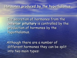 Hormones produced by the hypothalamus The secretion of hormones from the  anterior pituitary  is controlled by the production of hormones by the hypothalamus. Although there are a number of different hormones they can be split into two main types:  