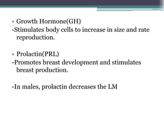 • Growth Hormone(GH)
-Stimulates body cells to increase in size and rate
reproduction.
• Prolactin(PRL)
-Promotes breast development and stimulates
breast production.
-In males, prolactin decreases the LM

 