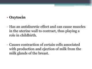 • Oxytocin
- Has an antidiuretic effect and can cause muscles
in the uterine wall to contract, thus playing a
role in childbirth.
- Causes contraction of certain cells associated
with production and ejection of milk from the
milk glands of the breast.

 