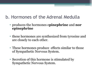 b. Hormones of the Adrenal Medulla
• produces the hormones epinephrine and nor
epinephrine
• these hormones are synthesized from tyrosine and
are closely to each other.
• These hormones produce effects similar to those
of Sympathetic Nervous System.
• Secretion of this hormone is stimulated by
Sympathetic Nervous System.

 