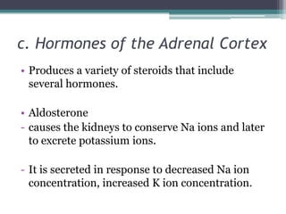 c. Hormones of the Adrenal Cortex
• Produces a variety of steroids that include
several hormones.
• Aldosterone
- causes the kidneys to conserve Na ions and later
to excrete potassium ions.

- It is secreted in response to decreased Na ion
concentration, increased K ion concentration.

 