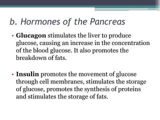 b. Hormones of the Pancreas
• Glucagon stimulates the liver to produce
glucose, causing an increase in the concentration
of the blood glucose. It also promotes the
breakdown of fats.
• Insulin promotes the movement of glucose
through cell membranes, stimulates the storage
of glucose, promotes the synthesis of proteins
and stimulates the storage of fats.

 