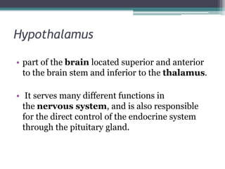 Hypothalamus
• part of the brain located superior and anterior
to the brain stem and inferior to the thalamus.

• It serves many different functions in
the nervous system, and is also responsible
for the direct control of the endocrine system
through the pituitary gland.

 