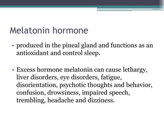 Melatonin hormone
• produced in the pineal gland and functions as an
antioxidant and control sleep.

• Excess hormone melatonin can cause lethargy,
liver disorders, eye disorders, fatigue,
disorientation, psychotic thoughts and behavior,
confusion, drowsiness, impaired speech,
trembling, headache and dizziness.

 