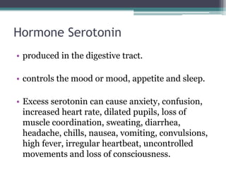 Hormone Serotonin
• produced in the digestive tract.
• controls the mood or mood, appetite and sleep.
• Excess serotonin can cause anxiety, confusion,
increased heart rate, dilated pupils, loss of
muscle coordination, sweating, diarrhea,
headache, chills, nausea, vomiting, convulsions,
high fever, irregular heartbeat, uncontrolled
movements and loss of consciousness.

 