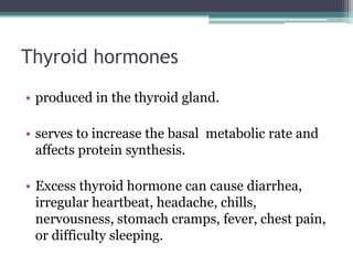 Thyroid hormones
• produced in the thyroid gland.
• serves to increase the basal metabolic rate and
affects protein synthesis.
• Excess thyroid hormone can cause diarrhea,
irregular heartbeat, headache, chills,
nervousness, stomach cramps, fever, chest pain,
or difficulty sleeping.

 