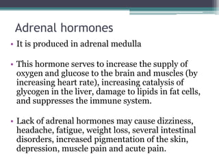 Adrenal hormones
• It is produced in adrenal medulla
• This hormone serves to increase the supply of
oxygen and glucose to the brain and muscles (by
increasing heart rate), increasing catalysis of
glycogen in the liver, damage to lipids in fat cells,
and suppresses the immune system.
• Lack of adrenal hormones may cause dizziness,
headache, fatigue, weight loss, several intestinal
disorders, increased pigmentation of the skin,
depression, muscle pain and acute pain.

 