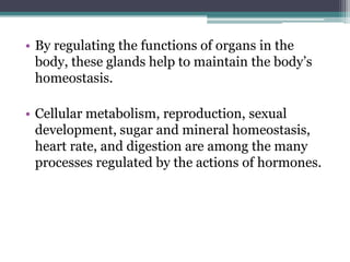 • By regulating the functions of organs in the
body, these glands help to maintain the body’s
homeostasis.
• Cellular metabolism, reproduction, sexual
development, sugar and mineral homeostasis,
heart rate, and digestion are among the many
processes regulated by the actions of hormones.

 
