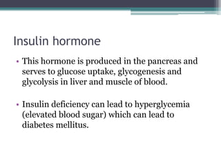 Insulin hormone
• This hormone is produced in the pancreas and
serves to glucose uptake, glycogenesis and
glycolysis in liver and muscle of blood.
• Insulin deficiency can lead to hyperglycemia
(elevated blood sugar) which can lead to
diabetes mellitus.

 