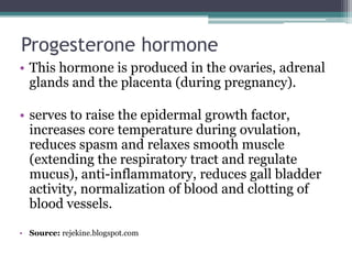 Progesterone hormone
• This hormone is produced in the ovaries, adrenal
glands and the placenta (during pregnancy).
• serves to raise the epidermal growth factor,
increases core temperature during ovulation,
reduces spasm and relaxes smooth muscle
(extending the respiratory tract and regulate
mucus), anti-inflammatory, reduces gall bladder
activity, normalization of blood and clotting of
blood vessels.
• Source: rejekine.blogspot.com

 
