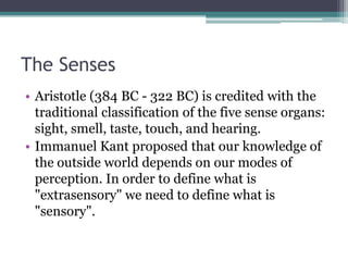 The Senses
• Aristotle (384 BC - 322 BC) is credited with the
traditional classification of the five sense organs:
sight, smell, taste, touch, and hearing.
• Immanuel Kant proposed that our knowledge of
the outside world depends on our modes of
perception. In order to define what is
"extrasensory" we need to define what is
"sensory".

 