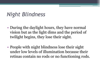 Night Blindness
• During the daylight hours, they have normal
vision but as the light dims and the period of
twilight begins, they lose their sight.
• People with night blindness lose their sight
under low levels of illumination because their
retinas contain no rods or no functioning rods.

 