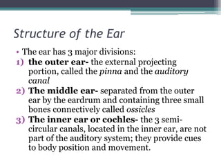 Structure of the Ear
• The ear has 3 major divisions:
1) the outer ear- the external projecting
portion, called the pinna and the auditory
canal
2) The middle ear- separated from the outer
ear by the eardrum and containing three small
bones connectively called ossicles
3) The inner ear or cochles- the 3 semicircular canals, located in the inner ear, are not
part of the auditory system; they provide cues
to body position and movement.

 