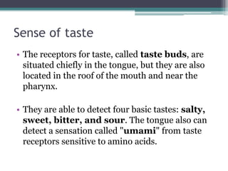 Sense of taste
• The receptors for taste, called taste buds, are
situated chiefly in the tongue, but they are also
located in the roof of the mouth and near the
pharynx.
• They are able to detect four basic tastes: salty,
sweet, bitter, and sour. The tongue also can
detect a sensation called "umami" from taste
receptors sensitive to amino acids.

 