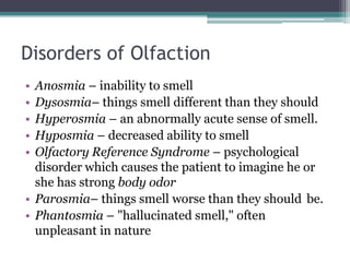 Disorders of Olfaction
•
•
•
•
•

Anosmia – inability to smell
Dysosmia– things smell different than they should
Hyperosmia – an abnormally acute sense of smell.
Hyposmia – decreased ability to smell
Olfactory Reference Syndrome – psychological
disorder which causes the patient to imagine he or
she has strong body odor
• Parosmia– things smell worse than they should be.
• Phantosmia – "hallucinated smell," often
unpleasant in nature

 