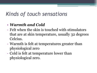 Kinds of touch sensations
• Warmth and Cold
- Felt when the skin is touched with stimulators
that are at skin temperature, usually 32 degrees
Celcius.
- Warmth is felt at temperatures greater than
physiological zero
- Cold is felt at temperature lower than
physiological zero.

 