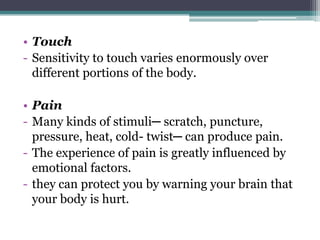• Touch
- Sensitivity to touch varies enormously over
different portions of the body.
• Pain
- Many kinds of stimuli─ scratch, puncture,
pressure, heat, cold- twist─ can produce pain.
- The experience of pain is greatly influenced by
emotional factors.
- they can protect you by warning your brain that
your body is hurt.

 