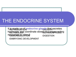 THE ENDOCRINE SYSTEM
 It•REPRODUCTION
    is made up of endocrine glands that secretes
                               •GROWTH
 hormones and coordinate slower but longer-acting
   •METABOLISM                 •METAMORPHOSIS
 responses to stimuli
   •OSMOREGULATION             •DIGESTION
  •EMBRYONIC   DEVELOPMENT
 
