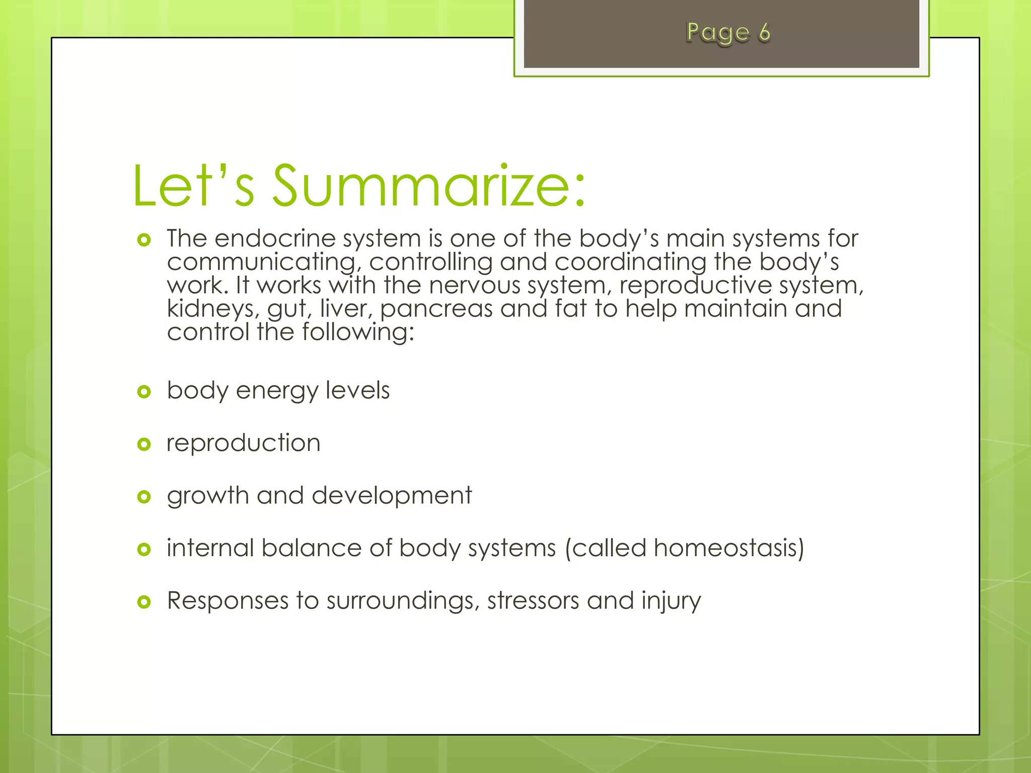 Let’s Summarize:
   The endocrine system is one of the body’s main systems for
    communicating, controlling and coordinating the body’s
    work. It works with the nervous system, reproductive system,
    kidneys, gut, liver, pancreas and fat to help maintain and
    control the following:

   body energy levels

   reproduction

   growth and development

   internal balance of body systems (called homeostasis)

   Responses to surroundings, stressors and injury
 