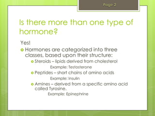Is there more than one type of
hormone?
Yes!
 Hormones are categorized into three
  classes, based upon their structure:
     Steroids   – lipids derived from cholesterol
               Example: Testosterone
     Peptides    – short chains of amino acids
               Example: Insulin
     Amines – derived from a specific amino acid
     called Tyrosine.
            Example: Epinephrine
 