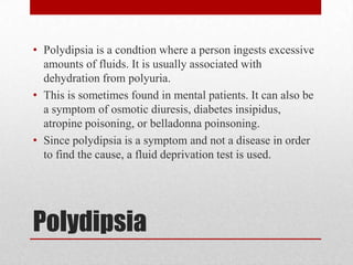 • Polydipsia is a condtion where a person ingests excessive
  amounts of fluids. It is usually associated with
  dehydration from polyuria.
• This is sometimes found in mental patients. It can also be
  a symptom of osmotic diuresis, diabetes insipidus,
  atropine poisoning, or belladonna poinsoning.
• Since polydipsia is a symptom and not a disease in order
  to find the cause, a fluid deprivation test is used.




Polydipsia
 