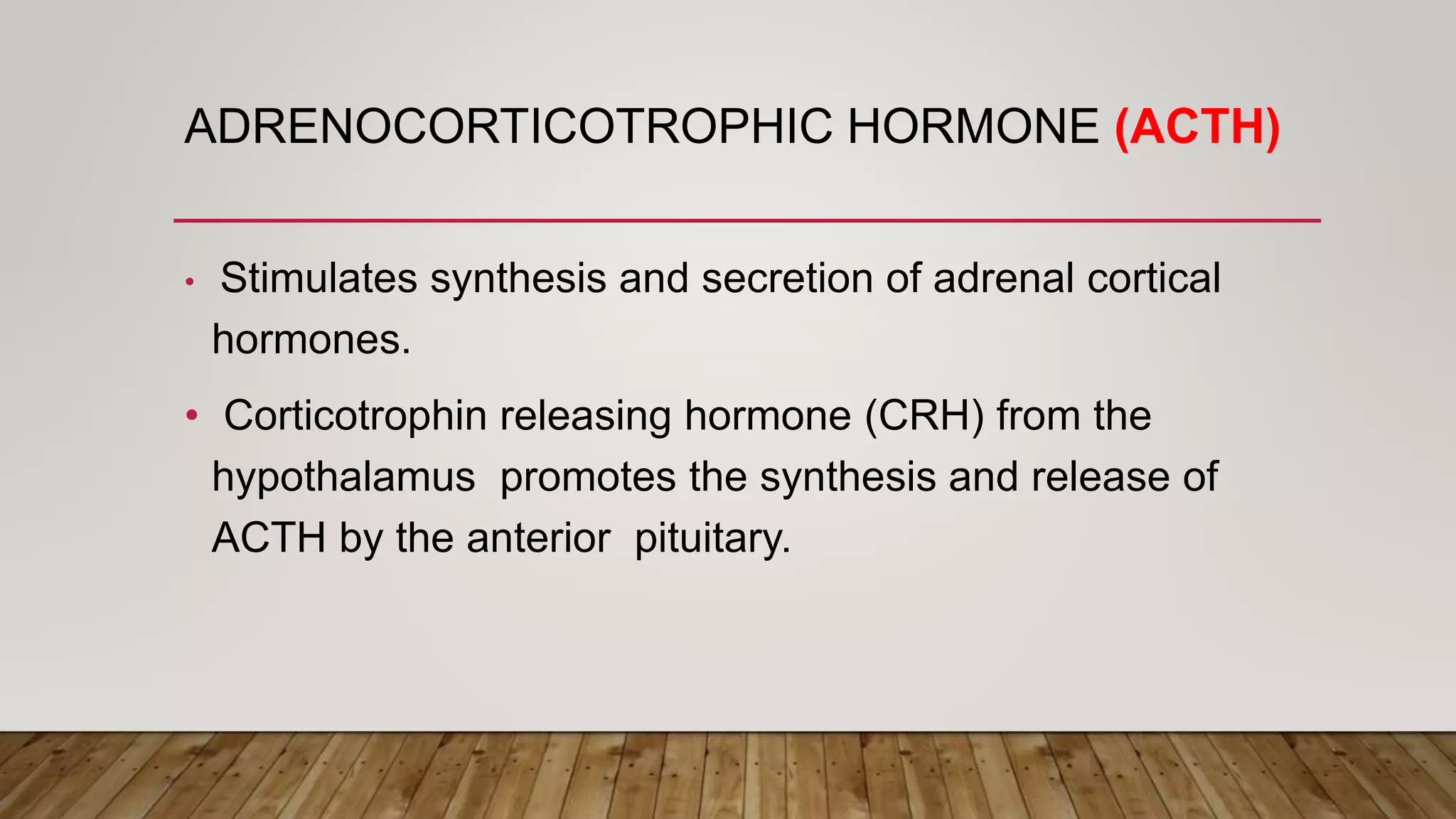 ADRENOCORTICOTROPHIC HORMONE (ACTH)
• Stimulates synthesis and secretion of adrenal cortical
hormones.
• Corticotrophin releasing hormone (CRH) from the
hypothalamus promotes the synthesis and release of
ACTH by the anterior pituitary.
 