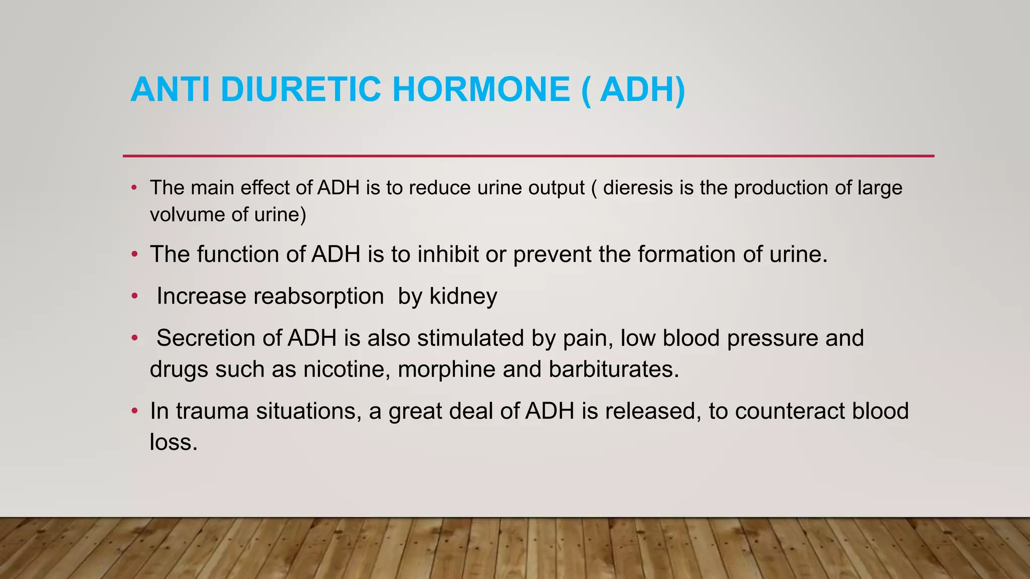 ANTI DIURETIC HORMONE ( ADH)
• The main effect of ADH is to reduce urine output ( dieresis is the production of large
volvume of urine)
• The function of ADH is to inhibit or prevent the formation of urine.
• Increase reabsorption by kidney
• Secretion of ADH is also stimulated by pain, low blood pressure and
drugs such as nicotine, morphine and barbiturates.
• In trauma situations, a great deal of ADH is released, to counteract blood
loss.
 
