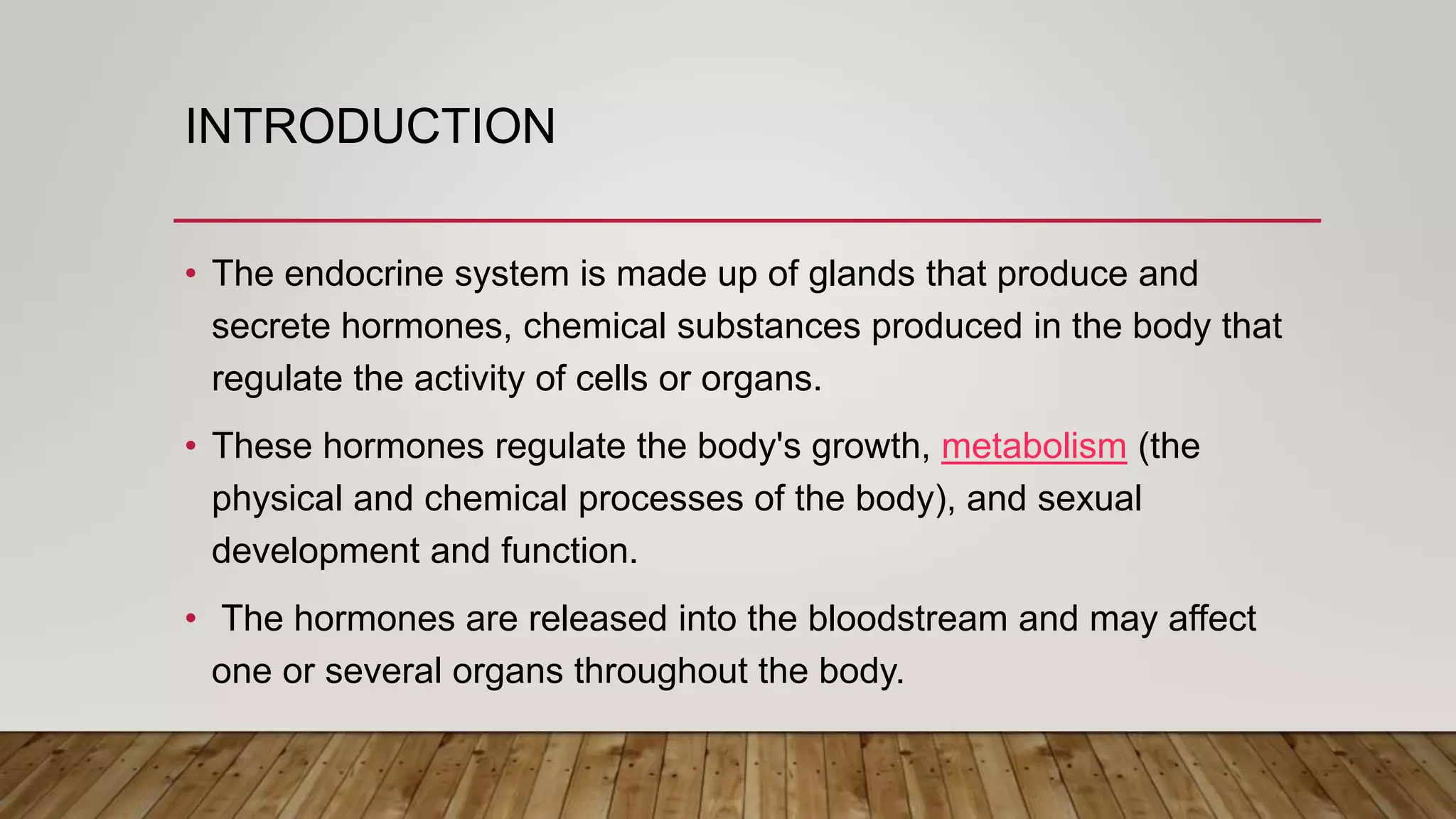 INTRODUCTION
• The endocrine system is made up of glands that produce and
secrete hormones, chemical substances produced in the body that
regulate the activity of cells or organs.
• These hormones regulate the body's growth, metabolism (the
physical and chemical processes of the body), and sexual
development and function.
• The hormones are released into the bloodstream and may affect
one or several organs throughout the body.
 