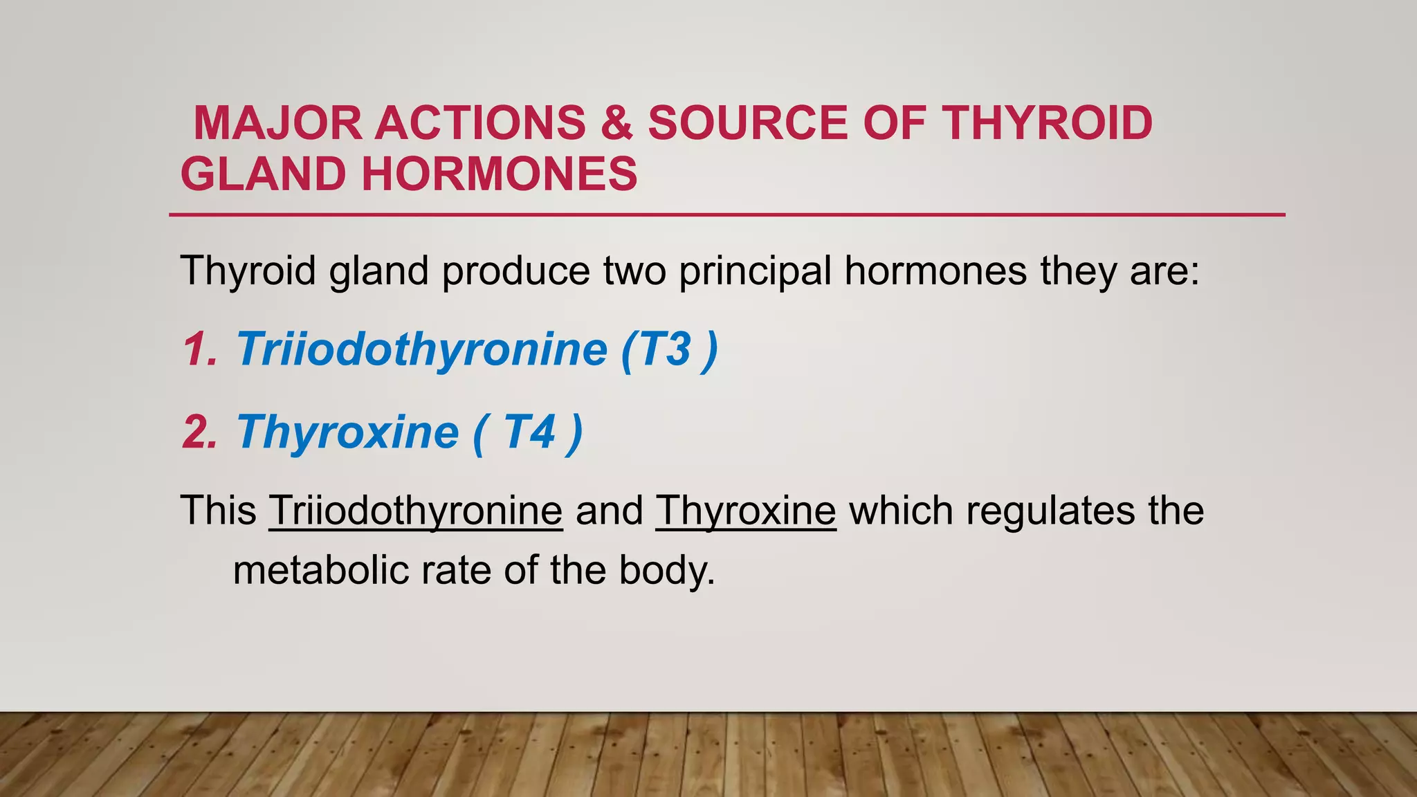 MAJOR ACTIONS & SOURCE OF THYROID
GLAND HORMONES
Thyroid gland produce two principal hormones they are:
1. Triiodothyronine (T3 )
2. Thyroxine ( T4 )
This Triiodothyronine and Thyroxine which regulates the
metabolic rate of the body.
 